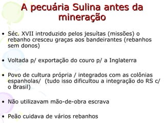 A pecuária Sulina antes da mineração Séc. XVII introduzido pelos jesuítas (missões) o rebanho cresceu graças aos bandeirantes (rebanhos sem donos) Voltada p/ exportação do couro p/ a Inglaterra Povo de cultura própria / integrados com as colônias espanholas/  (tudo isso dificultou a integração do RS c/ o Brasil) Não utilizavam mão-de-obra escrava Peão cuidava de vários rebanhos 