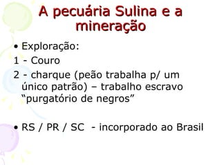 A pecuária Sulina e a mineração Exploração: 1 - Couro  2 - charque (peão trabalha p/ um único patrão) – trabalho escravo “purgatório de negros” RS / PR / SC  - incorporado ao Brasil 