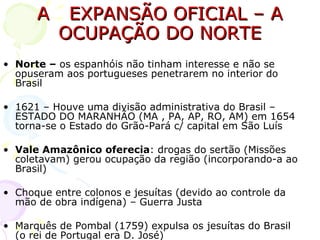A  EXPANSÃO OFICIAL – A OCUPAÇÃO DO NORTE Norte –  os espanhóis não tinham interesse e não se opuseram aos portugueses penetrarem no interior do Brasil 1621 – Houve uma divisão administrativa do Brasil – ESTADO DO MARANHÃO (MA , PA, AP, RO, AM) em 1654 torna-se o Estado do Grão-Pará c/ capital em São Luís Vale Amazônico oferecia : drogas do sertão (Missões coletavam) gerou ocupação da região (incorporando-a ao Brasil) Choque entre colonos e jesuítas (devido ao controle da mão de obra indígena) – Guerra Justa Marquês de Pombal (1759) expulsa os jesuítas do Brasil (o rei de Portugal era D. José) 