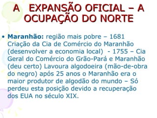 A  EXPANSÃO OFICIAL – A OCUPAÇÃO DO NORTE Maranhão:  região mais pobre – 1681 Criação da Cia de Comércio do Maranhão (desenvolver a economia local)  - 1755 – Cia Geral do Comércio do Grão-Pará e Maranhão (deu certo) Lavoura algodoeira (mão-de-obra do negro) após 25 anos o Maranhão era o maior produtor de algodão do mundo – Só perdeu esta posição devido a recuperação dos EUA no século XIX. 