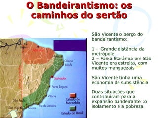 O Bandeirantismo: os caminhos do sertão São Vicente o berço do bandeirantismo: 1 – Grande distância da metrópole 2 – Faixa litorânea em São Vicente era estreita, com muitos manguezais São Vicente tinha uma economia de subsistência  Duas situações que contribuíram para a expansão bandeirante :o isolamento e a pobreza 