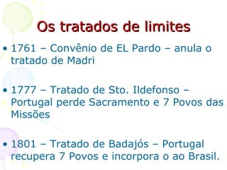 Os tratados de limites 1761 – Convênio de EL Pardo – anula o tratado de Madri 1777 – Tratado de Sto. Ildefonso – Portugal perde Sacramento e 7 Povos das Missões 1801 – Tratado de Badajós – Portugal recupera 7 Povos e incorpora o ao Brasil.  