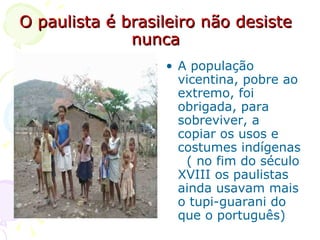 O paulista é brasileiro não desiste nunca A população vicentina, pobre ao extremo, foi obrigada, para sobreviver, a copiar os usos e costumes indígenas  ( no fim do século XVIII os paulistas ainda usavam mais o tupi-guarani do que o português) 