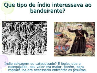 Que tipo de índio interessava ao bandeirante? Índio selvagem ou catequizado? É lógico que o catequizado, seu valor era maior, porém, para capturá-los era necessário enfrentar os jesuítas. 