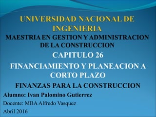 CAPITULO 26
FINANCIAMIENTO Y PLANEACION A
CORTO PLAZO
FINANZAS PARA LA CONSTRUCCION
Alumno: Ivan Palomino Gutierrez
Docente: MBAAlfredo Vasquez
Abril 2016
 