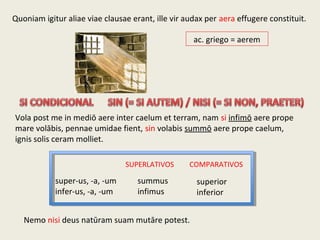 Quoniam igitur aliae viae clausae erant, ille vir audax per aera effugere constituit.
ac. griego = aerem
Vola post me in mediō aere inter caelum et terram, nam si infimō aere prope
mare volābis, pennae umidae fient, sin volabis summō aere prope caelum,
ignis solis ceram molliet.
Nemo nisi deus natūram suam mutāre potest.
super-us, -a, -um
infer-us, -a, -um
summus
infimus
superior
inferior
SUPERLATIVOS COMPARATIVOS
 