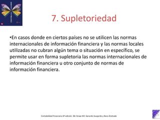 Contabilidad Financiera 6º edición. Mc Graw-Hill. Gerardo Guajardo y Nora Andrade
•En casos donde en ciertos países no se utilicen las normas
internacionales de información financiera y las normas locales
utilizadas no cubran algún tema o situación en específico, se
permite usar en forma supletoria las normas internacionales de
información financiera u otro conjunto de normas de
información financiera.
7. Supletoriedad
 