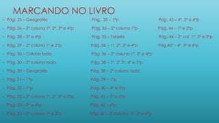 MARCANDO NO LIVRO
• Pág. 25 – Geografês Pág. 35 – 1ºp Pág. 43 – 4º, 5º e 6ºp
• Pág. 26 – 2º coluna 1º, 2º, 3º e 4ºp Pág. 35 – 2º coluna 1ºp Pág. 44 – 1º e 2ºp
• Pág. 28 – 3º e 4ºp Pág. 35 – Tabela Pág. 44 – 2º col. 1º, 2º e 3ºp
• Pág. 29 – 2º coluna 1º e 2ºp Pág. 36 – 1º, 2º, 3º e 4ºp Pág.45º - 4º, 5º e 6ºp
• Pág. 30 – Coluna toda Pág. 36 – 2º coluna 1º, 3º e 4ºp
• Pág. 30 – 2º coluna toda. Pág. 38 – 1º, 2º 3º, 4º e 5ºp
• Pág. 30 – Geografês Pág. 38 – 2º coluna toda
• Pág. 31 – 1ºp Pág. 39 – 1ºp
• Pág. 32 – 1ºp Pág. 40 – 4º e 5ºp
• Pág. 32 – 2º coluna 1º, 2º, 3º e 5ºp Pág. 41 – 5º e 6ºp
• Pág. 33 – 3º e 4ºp Pág. 42 – 6ºp
• Pág. 33 – 2º coluna 1º e 3ºp Pág. 42 – 2º coluna 1º, 3º e 4ºp
 