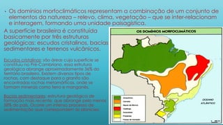 • Os domínios morfoclimáticos representam a combinação de um conjunto de
elementos da natureza – relevo, clima, vegetação – que se inter-relacionam
e interagem, formando uma unidade paisagística.
A superfície brasileira é constituída
basicamente por três estruturas
geológicas: escudos cristalinos, bacias
sedimentares e terrenos vulcânicos.
Escudos cristalinos: são áreas cuja superfície se
constituiu no Pré-Cambriano, essa estrutura
geológica abrange aproximadamente 36% do
território brasileiro. Existem diversos tipos de
rochas, com destaque para o granito são
encontradas rochas metamórficas, onde se
formam minerais como ferro e manganês.
Bacias sedimentares: estrutura geológica de
formação mais recente, que abrange pelo menos
58% do país. Ocorre um intenso processo de
sedimentação que correspondem às planícies.
 