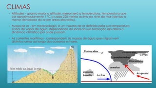 CLIMAS
• Altitudes – quanto maior a altitude, menor será a temperatura, temperatura que
cai aproximadamente 1 °C a cada 220 metros acima do nível do mar (devido a
menor densidade do ar em áreas elevadas).
• Massa de ar - em meteorologia, é um volume de ar definido pela sua temperatura
e teor de vapor de água, dependendo do local da sua formação ela altera a
dinâmica climática por onde passam.
• As correntes marítimas - correspondem às massas de água que migram em
distintos rumos ao longo dos oceanos e mares.
 