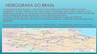 HIDROGRAFIA DO BRASIL
• A hidrografia do Brasil envolve o conjunto de recursos hídricos do território brasileiro, as bacias
hidrográficas, Oceano Atlântico, os rios, lagos, lagoas, arquipélagos, golfos, baías, cataratas, usinas
hidrelétricas, barragens, etc. De acordo com os órgãos governamentais, existem no Brasil doze grandes
bacias hidrográficas, sendo que sete têm o nome de seus rios principais.
Amazonas, Paraná, Tocantins, São Francisco, Parnaíba, Paraguai e Uruguai; as outras são
agrupamentos de vários rios, não tendo um rio principal como eixo, por isso são chamadas de bacias
agrupadas.
• A bacia amazônica abrange uma área de 7 milhões de km², compreendendo terras de vários países
da América do Sul (Peru, Colômbia, Equador, Venezuela, Guiana, Bolívia e Brasil). É a maior bacia fluvial
do mundo. O Rio Amazonas tem mais de 7 Mil afluentes, e possui 25 mil quilômetros de vias navegáveis.
 