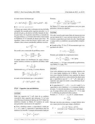 LISTA 3 - Prof. Jason Gallas, DF–UFPB 10 de Junho de 2013, `as 18:19
de onde tiramos facilmente que
q2
= 32π2
R4
p 1 −
R3
0
R3
= 32π2
0pR(R3
− R3
0).
Em outras palavras:
As forc¸as que atuam sobre o elemento de ´area da bolha
carregada s˜ao causadas pelas seguintes press˜oes: (a) A
press˜ao do g´as pg do interior da bolha (atuando de den-
tro para fora), (b) A press˜ao atmosf´erica p (atuando de
fora para dentro), (c) A tens˜ao eletrost´atica mencionada
no Problema 27-12 (atuando de dentro para fora). No
equil´ıbrio, como a soma das forc¸as ´e igual a zero, can-
celando a ´area comum considerada, podemos escrever:
pg +
0E2
2
= p. (∗)
De acordo com o enunciado do problema, temos:
pg =
V0
V
p =
4
3 πR3
0
4
3 πR3
p =
R3
0
R3
p.
O campo el´etrico da distribuic¸˜ao de cargas esferica-
mente sim´etrica existente na superf´ıcie da bolha ´e dado
por
E =
1
4π 0
q
R2
.
Substituindo-se pg e E na Eq. (*) acima obtemos
R3
0
R3
p +
0
2
1
16π2 2
0
q2
R4
= p
de onde se tira facilmente que o valor pedido ´e
q2
= 32π2
0pR(R3
− R3
0).
27.2.5 Capacitor com um diel´etrico
E 27-53.
Dado um capacitor de 7.4 pF, cheio de ar, pedimos
convertˆe-lo num capacitor que armazene 7.4 µJ com
uma diferenc¸a de potencial m´axima de 652 V. Qual dos
diel´etricos listados na Tabela 27-2 poderia ser usado
para preencher a lacuna de ar do capacitor?
Com o diel´etrico dentro, a capacitˆancia ´e dada por
C = κC0, onde C0 representa a capacitˆancia antes do
diel´etrico ser inserido. A energia armazenada ´e dada por
U =
1
2
CV 2
=
1
2
κC0V 2
.
Portanto,
κ =
2U
C0V 2
=
2 (7.4 × 10−6
)
(7.4 × 10−12)(652)2
= 4.7.
Da Tabela 27-2 vemos que poder´ıamos usar pirex para
preencher a lacuna do capacitor.
E 27-56.
Um cabo coaxial usado numa linha de transmiss˜ao tem
um raio interno de 0.1 mm e um raio externo de 0.6 mm.
Calcular a capacitˆancia por metro de cabo. Suponha que
o espac¸o entre os condutores seja preenchido compolie-
stireno.
Usando as Eqs. 27-14 e 27-30 encontramos que a ca-
pacitˆancia do cabo ´e
C = κ Car = κ
2π 0L
ln(b/a)
.
Portanto, por unidade de comprimento temos
˜C ≡
C
L
= κ
2π 0
ln(6/1)
= 80.7 pF/m.
onde usamos κ = 2.6 (que corresponde ao poliestireno,
veja Tabela 27-2, p´ag. 101).
P 27-57.
Uma certa substˆancia tem uma constante diel´etrica de
2.8 e uma rigidez diel´etrica de 18 MV/m. Se a usar-
mos como material diel´etrico num capacitor de placas
paralelas, qual dever´a ser a ´area m´ınima das placas para
que a capacitˆancia seja de 7 × 10−2
µF e para que o
capacitor seja capaz de resistir a uma diferenc¸a de po-
tencial de 4 kV?
A capacitˆancia ´e C = κC0 = κ 0A/d, onde C0 ´e a
capacitˆancia sem o diel´etrico, κ ´e a constante diel´etrica
do meio, A a ´area de uma placa e d a separac¸˜ao das pla-
cas. O campo el´etrico entre as placas ´e E = V/d, onde
V ´e a diferenc¸a de potencial entre as placas.
Portanto, d = V/E e C = κ 0AE/V , donde tiramos
A =
CV
κ 0E
.
Para que esta ´area seja m´ınima, o campo el´etrico deve
ser o maior poss´ıvel sem que rompa o diel´etrico:
A =
(7 × 10−8
F)(4 × 103
V)
2.8 (8.85 × 10−12 F/m)(18 × 106 V/m)
= 0.63 m2
.
http://www.fisica.ufpb.br/∼jgallas P´agina 10 de 12
 