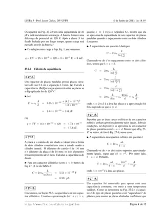 LISTA 3 - Prof. Jason Gallas, DF–UFPB 10 de Junho de 2013, `as 18:19
O capacitor da Fig. 27-22 tem uma capacitˆancia de 25
pF e est´a inicialmente sem carga. A bateria fornece uma
diferenc¸a de potencial de 120 V. Ap´os a chave S ter
ﬁcado fechada por um longo tempo, quanta carga ter´a
passado atrav´es da bateria?
Da relac¸˜ao entre carga e ddp, Eq. 1, encontramos:
q = CV = 25 × 10−6
× 120 = 3 × 10−3
C = 3 mC.
27.2.2 C´alculo da capacitˆancia
E 27-5.
Um capacitor de placas paralelas possui placas circu-
lares de raio 8.2 cm e separac¸˜ao 1.3 mm. (a) Calcule a
capacitˆancia. (b) Que carga aparecer´a sobre as placas se
a ddp aplicada for de 120 V?
(a)
C = 0
A
d
= 8.85 × 10−12 π (8.2 × 10−2
)2
1.3 × 10−3
= 1.44 × 10−10
= 144 pF.
(b)
q = CV = 144 × 10−12
× 120 = 1.73 × 10−8
= 17.3 nC.
E 27-7.
A placa e o catodo de um diodo a v´acuo tˆem a forma
de dois cilindros concˆentricos com a catodo sendo o
cilindro central. O diˆametro do catodo ´e de 1.6 mm
e o diˆametro da placa ´e de 18 mm; os dois elementos
tˆem comprimento de 2.4 cm. Calcular a capacitˆancia do
diodo.
Para um capacitor cil´ındrico (com a < b) temos da
Eq. 27-14 ou da Tabela 1:
C = 2π 0
L
ln(b/a)
= 5.51 × 10−13
F
= 0.551 pF.
P 27-12.
Calculamos, na Sec¸˜ao 27-3, a capacitˆancia de um capac-
itor cil´ındrico. Usando a aproximac¸˜ao ln(1 + x) x,
quando x 1 (veja o Apˆendice G), mostre que ela
se aproxima da capacitˆancia de um capacitor de placas
paralelas quando o espac¸amento entre os dois cilindros
´e pequeno.
A capacitˆancia em quest˜ao ´e dada por
C = 2π 0
L
ln b
a
.
Chamando-se de d o espac¸amento entre os dois cilin-
dros, temos que b = a + d.
C = 2π 0
L
ln b
a
= 2π 0
L
ln a+d
a
= 2π 0
L
ln 1 + d
a
2π 0
L
d/a
= 0
2πaL
d
= 0
A
d
,
onde A ≡ 2πaL ´e a ´area das placas e a aproximac¸˜ao foi
feita supondo-se que a d.
P 27-13.
Suponha que as duas cascas esf´ericas de um capacitor
esf´erico tenham aproximadamente raios iguais. Sob tais
condic¸˜oes, tal dispositivo se aproxima de um capacitor
de placas paralelas com b−a = d. Mostre que a Eq. 27-
17 se reduz, de fato `a Eq. 27-9, nesse caso.
A capacitˆancia do capacitor esf´erico em quest˜ao ´e
C = 4π 0
ab
b − a
.
Chamando-se de r os dois raios supostos aproximada-
mente iguais, segue que ab r2
. Por outro lado,
b − a = d. Portanto,
C = 4π 0
ab
b − a
0
4πr2
d
= 0
A
d
,
onde A ≡ 4πr2
´e a ´area das placas.
P 27-14.
Um capacitor foi construido para operar com uma
capacitˆancia constante, em meio a uma temperatura
vari´avel. Como se demonstra na Fig. 27-23, o capaci-
tor ´e do tipo de placas paralelas com “separadores” de
pl´astico para manter as placas alinhadas. (a) Mostre que
http://www.fisica.ufpb.br/∼jgallas P´agina 4 de 12
 