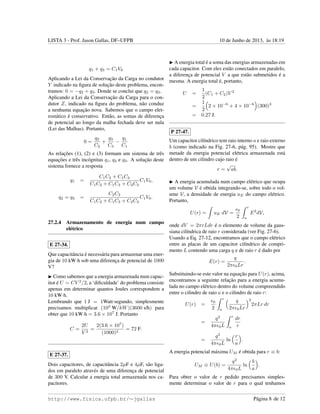 LISTA 3 - Prof. Jason Gallas, DF–UFPB 10 de Junho de 2013, `as 18:19
q1 + q3 = C1V0
Aplicando a Lei da Conservac¸˜ao da Carga no condutor
Y indicado na ﬁgura de soluc¸˜ao deste problema, encon-
tramos: 0 = −q2 + q3. Donde se conclui que q2 = q3.
Aplicando a Lei da Conservac¸˜ao da Carga para o con-
dutor Z, indicado na ﬁgura do problema, n˜ao conduz
a nenhuma equac¸˜ao nova. Sabemos que o campo elet-
rost´atico ´e conservativo. Ent˜ao, as somas de diferenc¸a
de potencial ao longo da malha fechada deve ser nula
(Lei das Malhas). Portanto,
0 =
q2
C2
+
q3
C3
−
q1
C1
As relac¸˜oes (1), (2) e (3) formam um sistema de trˆes
equac¸˜oes e trˆes inc´ognitas q1, q2 e q3. A soluc¸˜ao deste
sistema fornece a resposta
q1 =
C1C2 + C1C3
C1C2 + C1C3 + C2C3
C1V0,
q2 = q3 =
C2C3
C1C2 + C1C3 + C2C3
C1V0.
27.2.4 Armazenamento de energia num campo
el´etrico
E 27-34.
Que capacitˆancia ´e necess´aria para armazenar uma ener-
gia de 10 kW·h sob uma diferenc¸a de potencial de 1000
V?
Como sabemos que a energia armazenada num capac-
itor ´e U = CV 2
/2, a ‘diﬁculdade’ do problema consiste
apenas em determinar quantos Joules correspondem a
10 kW·h.
Lembrando que 1 J = 1Watt·segundo, simplesmente
precisamos multiplicar (103
W/kW)(3600 s/h) para
obter que 10 kW·h = 3.6 × 107
J. Portanto
C =
2U
V 2
=
2(3.6 × 107
)
(1000)2
= 72 F.
E 27-37.
Dois capacitores, de capacitˆancia 2µF e 4µF, s˜ao liga-
dos em paralelo atrav´es de uma diferenc¸a de potencial
de 300 V. Calcular a energia total armazenada nos ca-
pacitores.
A energia total ´e a soma das energias armazenadas em
cada capacitor. Com eles est˜ao conectados em paralelo,
a diferenc¸a de potencial V a que est˜ao submetidos ´e a
mesma. A energia total ´e, portanto,
U =
1
2
(C1 + C2)V 2
=
1
2
2 × 10−6
+ 4 × 10−6
(300)3
= 0.27 J.
P 27-47.
Um capacitor cil´ındrico tem raio interno a e raio externo
b (como indicado na Fig. 27-6, p´ag. 95). Mostre que
metade da energia potencial el´etrica armazenada est´a
dentro de um cilindro cujo raio ´e
r =
√
ab.
A energia acumulada num campo el´etrico que ocupa
um volume V ´e obtida integrando-se, sobre todo o vol-
ume V, a densidade de energia uE do campo el´etrico.
Portanto,
U(r) = uE dV =
0
2
r
a
E2
dV,
onde dV = 2πrLdr ´e o elemento de volume da gaus-
siana cil´ındrica de raio r considerada (ver Fig. 27-6).
Usando a Eq. 27-12, encontramos que o campo el´etrico
entre as placas de um capacitor cil´ındrico de compri-
mento L contendo uma carga q e de raio r ´e dado por
E(r) =
q
2π 0Lr
.
Substituindo-se este valor na equac¸˜ao para U(r), acima,
encontramos a seguinte relac¸˜ao para a energia acumu-
lada no campo el´etrico dentro do volume compreendido
entre o cilindro de raio a e o cilindro de raio r:
U(r) =
0
2
r
a
q
2π 0Lr
2
2πLr dr
=
q2
4π 0L
r
a
dr
r
=
q2
4π 0L
ln
r
a
.
A energia potencial m´axima UM ´e obtida para r ≡ b:
UM ≡ U(b) =
q2
4π 0L
ln
b
a
.
Para obter o valor de r pedido precisamos simples-
mente determinar o valor de r para o qual tenhamos
http://www.fisica.ufpb.br/∼jgallas P´agina 8 de 12
 