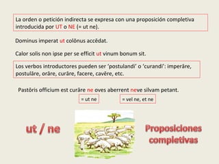 La orden o petición indirecta se expresa con una proposición completiva
introducida por UT o NE (= ut ne).
Dominus imperat ut colōnus accēdat.
Pastōris officium est curāre ne oves aberrent neve silvam petant.
Calor solis non ipse per se efficit ut vinum bonum sit.
= vel ne, et ne= ut ne
Los verbos introductores pueden ser ‘postulandi’ o ‘curandi’: imperāre,
postulāre, orāre, curāre, facere, cavēre, etc.
 