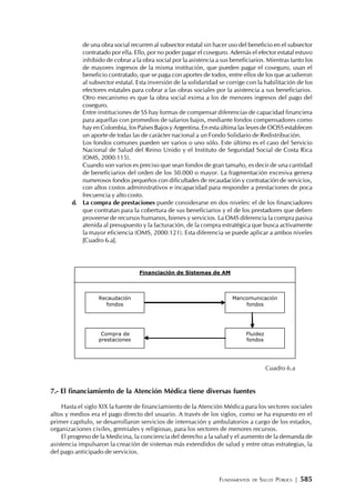 FUNDAMENTOS DE SALUD PÚBLICA | 585
de una obra social recurren al subsector estatal sin hacer uso del beneficio en el subsector
contratado por ella. Ello, por no poder pagar el coseguro. Además el efector estatal estuvo
inhibido de cobrar a la obra social por la asistencia a sus beneficiarios. Mientras tanto los
de mayores ingresos de la misma institución, que pueden pagar el coseguro, usan el
beneficio contratado, que se paga con aportes de todos, entre ellos de los que acudieron
al subsector estatal. Esta inversión de la solidaridad se corrige con la habilitación de los
efectores estatales para cobrar a las obras sociales por la asistencia a sus beneficiarios.
Otro mecanismo es que la obra social exima a los de menores ingresos del pago del
coseguro.
Entre instituciones de SS hay formas de compensar diferencias de capacidad financiera
para aquellas con promedios de salarios bajos, mediante fondos compensadores como
hay en Colombia, los Países Bajos y Argentina. En esta última las leyes de OOSS establecen
un aporte de todas las de carácter nacional a un Fondo Solidario de Redistribución.
Los fondos comunes pueden ser varios o uno sólo. Este último es el caso del Servicio
Nacional de Salud del Reino Unido y el Instituto de Seguridad Social de Costa Rica
(OMS, 2000:115).
Cuando son varios es preciso que sean fondos de gran tamaño, es decir de una cantidad
de beneficiarios del orden de los 50.000 o mayor. La fragmentación excesiva genera
numerosos fondos pequeños con dificultades de recaudación y contratación de servicios,
con altos costos administrativos e incapacidad para responder a prestaciones de poca
frecuencia y alto costo.
d. La compra de prestaciones puede considerarse en dos niveles: el de los financiadores
que contratan para la cobertura de sus beneficiarios y el de los prestadores que deben
proveerse de recursos humanos, bienes y servicios. La OMS diferencia la compra pasiva
atenida al presupuesto y la facturación, de la compra estratégica que busca activamente
la mayor eficiencia (OMS, 2000:121). Esta diferencia se puede aplicar a ambos niveles
[Cuadro 6.a].
Cuadro 6.a
7.- El financiamiento de la Atención Médica tiene diversas fuentes
Hasta el siglo XIX la fuente de financiamiento de la Atención Médica para los sectores sociales
altos y medios era el pago directo del usuario. A través de los siglos, como se ha expuesto en el
primer capítulo, se desarrollaron servicios de internación y ambulatorios a cargo de los estados,
organizaciones civiles, gremiales y religiosas, para los sectores de menores recursos.
El progreso de la Medicina, la conciencia del derecho a la salud y el aumento de la demanda de
asistencia impulsaron la creación de sistemas más extendidos de salud y entre otras estrategias, la
del pago anticipado de servicios.
Financiación de Sistemas de AM
Recaudación
fondos
Compra de
prestaciones
Mancomunicación
fondos
Fluidez
fondos
 