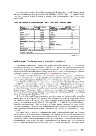 FUNDAMENTOS DE SALUD PÚBLICA | 587
La tendencia en los países desarrollados en el sentido de aumentar y extender la cobertura de
AM aumentó el gasto en salud promedio del 3% del PBI en 1948 al 7,9% en 1997 (Mundell, 1968:
109). Una forma más precisa de evaluar el gasto en salud es expresado en U$A (PA) per cápita
[Cuadro 8.b].
Gasto en Salud en U$A-PA-2001 per cápita. Países seleccionados. 1999*
9.- El Managed Care intenta integrar financiación y asistencia
Las estrategias de Asistencia Gestionada (Managed Care) se desarrollaron en EEUU en la década
de 1980 para el control del aumento de los costos de la AM. Se caracteriza por una limitación en la
libre elección de grupos de profesionales y efectores contratados por las instituciones financiadoras,
por una coordinación tendiente a modificar los patrones de utilización y un mecanismo para compartir
los riesgos e incentivos con los prestadores (Spitz cit en Del Llano, 1999:219).
Al trasladar los riesgos financieros a los prestadores éstos están obligados a considerar sus
decisiones clínicas a la luz de los costos. En el Reino Unido se llamó budget-holding (responsabilidad
presupuestaria) a la responsabilidad económica de los médicos generales (Del Llano, 1999).
Se trata de un cambio sustancial ya que previo a su aplicación, los seguros privados, prevalentes
en los EEUU, operaban con libre elección y pago por prestación. El pago por capitación o cartera
fija limitó la elección y trasladó gran parte del riesgo financiero a los agrupamientos de prestadores.
La reducción de costos sin detrimento de la calidad se constató en algunos HMO (Health Maintenance
Organizations, o “Group and Staff). No tanto en los otros tipos de organizaciones como la
Independent Practice Associations (IPA) y los Preferred Provider Organizations (PPO) y sus resultados
siguen siendo discutidos (Del Llano, 1999:224).
G. González García y F. Tobar, después de resumir los estragos que produjeron a la Humanidad
la peste negra y la peste blanca (TBC), introducen los problemas que genera la “peste verde”. Como
una pandemia, desde la década de 1970, tiende a expandirse por el mundo: “el aumento de los
costos en la nueva peste (verde)” (González García y Tobar, 1997:350). Los pueblos la padecen y
los políticos se desorientan. Ni las personas ni los países pueden pagar casi sus gastos en AM.
Como contradiciendo a Camus, al cerrar su obra sobre la peste, los autores mencionados concluyen:
“Como siempre nos libraremos de la peste. De cualquier color que sea” (González García y Tobar,
1997:351).
Esta “peste verde” es parte de la “nueva cuestión social” que recuerda a la vivida por los países
más desarrollados en la segunda mitad del siglo XIX. En el caso actual se trata de la permanencia de
viejas desigualdades en parte atemperadas y la multiplicación de nuevas como por ejemplo el
aumento de la desocupación, el empobrecimiento de la clase media, la relativa marginación de la
tercera edad, las víctimas de catástrofes y los de determinaciones genéticas. Esta situación pone en
crisis al Estado providencia (Welfare State) que tuvo su cumbre entre 1950 y 1970 en los países
Cuadro 8.b
Países U$A/PA 2001 Países U$A/PA 2001
PAISES DESARROLLADOS PAISES DE AMERICA LATINA
EEUU 4887 Argentina. 1130*
Japón 2131 Chile 792
Reino Unido 1989 México 544
Alemania 2820 Colombia 356
Italia 2204 Brasil 573
España 1607 Perú 231
PAISES DE ALTO CRECIMIENTO Paraguay 332
Corea 948 Bolivia 125
China 224 OTROS PAISES
India 80
Bangladesh 58
Rusia 454
*antes del cese de la convertibilidad.
(PNUD, 2004:156).
 