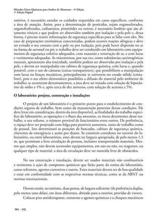 Métodos Físico-Químicos para Análise de Alimentos - 4ª Edição
1ª Edição Digital
904 - IAL
ratórios, é necessário estudar os cuidados requeridos em casos específicos, conforme
a área de atuação. Assim, para a determinação de pesticidas, sejam organoclorados,
organofosforados, carbamatos, piretróides ou outros, é necessário lembrar que são al-
tamente tóxicos e que podem ser absorvidos também por inalação e pela pele e, dessa
forma, é preciso reunir informações de segurança específicas para se lidar com eles. No
caso de preparações enzimáticas concentradas, podem ocorrer reações alérgicas e deve
ser evitado o seu contato com a pele ou por inalação, pois pode haver dispersão no ar
na forma de aerossol ou pó; o trabalho deve ser conduzido em laboratório com equipa-
mentos de segurança coletiva adequados, com exaustão e renovação de ar, e com luvas
e vestimentas adequadas. As micotoxinas, por sua vez, como substâncias carcinogênicas
naturais, apresentam alta toxicidade, também podem ser absorvidas por inalação e pela
pele, e devem ser manipuladas em cabines de segurança química, com luvas e, quando
possível, com o uso de câmaras (caixas transparentes), que possibilitem a manipulação
com luvas ou braços mecânicos, principalmente se estiverem no estado sólido (crista-
lino), pois o seu efeito eletrostático possibilita a difusão do material pelo ambiente de
trabalho; se ocorrerem derramamentos, a área deve ser tratada com solução de hipoclo-
rito de sódio a 1% e, após cerca de dez minutos, com solução de acetona a 5%.
O laboratório: projeto, construção e instalações
O projeto de um laboratório é o primeiro ponto para o estabelecimento de con-
dições seguras de trabalho, bem como da manutenção posterior dessas condições. Ele
deve levar em consideração, dentro da área disponível, as finalidades do trabalho especí-
fico do laboratório, as operações e o fluxo das amostras, os riscos decorrentes desse tra-
balho, o seu volume, o número provável de funcionários entre outros. De preferência,
o espaço deve ser projetado com folga para possíveis aumentos, tanto de trabalho como
de pessoal. Isto determinará as posições de bancadas, cabines de segurança química,
chuveiros de emergência e assim por diante. Se existirem corredores no interior do la-
boratório, ou entre laboratórios, estes devem ter largura apropriada, de pelo menos 1,5
m, que permitam a livre circulação de pessoas, inclusive transportando materiais. Mes-
mo que amplos, não devem acomodar equipamentos, em uso ou não, ou reagentes, ou
qualquer tipo de material: a área de circulação deve ser mantida livre de obstáculos.
Na sua construção e instalação, devem ser usados materiais não combustíveis
e resistentes à ação de compostos químicos que farão parte da rotina do laboratório,
como solventes, agentes corrosivos e outros. Estes materiais devem ser de boa qualidade
e estar em conformidade com as respectivas normas técnicas, como as da ABNT ou
normas internacionais.
Devem existir, no mínimo, duas portas, de largura suficiente (de preferência duplas,
pelo menos uma delas), em áreas diferentes, abrindo para o exterior, providas de visores.
Colocar piso antiderrapante, resistente a agentes químicos e a choques mecânicos
 