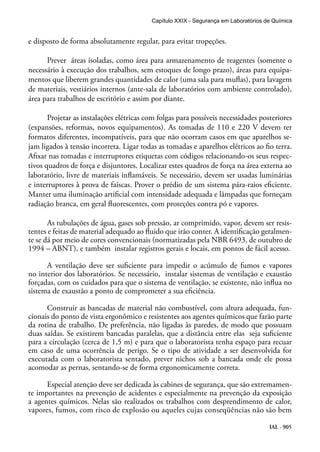 IAL - 905
e disposto de forma absolutamente regular, para evitar tropeções.
Prever áreas isoladas, como área para armazenamento de reagentes (somente o
necessário à execução dos trabalhos, sem estoques de longo prazo), áreas para equipa-
mentos que liberem grandes quantidades de calor (uma sala para muflas), para lavagem
de materiais, vestiários internos (ante-sala de laboratórios com ambiente controlado),
área para trabalhos de escritório e assim por diante.
Projetar as instalações elétricas com folgas para possíveis necessidades posteriores
(expansões, reformas, novos equipamentos). As tomadas de 110 e 220 V devem ter
formatos diferentes, incompatíveis, para que não ocorram casos em que aparelhos se-
jam ligados à tensão incorreta. Ligar todas as tomadas e aparelhos elétricos ao fio terra.
Afixar nas tomadas e interruptores etiquetas com códigos relacionando-os seus respec-
tivos quadros de força e disjuntores. Localizar estes quadros de força na área externa ao
laboratório, livre de materiais inflamáveis. Se necessário, devem ser usadas luminárias
e interruptores à prova de faíscas. Prover o prédio de um sistema pára-raios eficiente.
Manter uma iluminação artificial com intensidade adequada e lâmpadas que forneçam
radiação branca, em geral fluorescentes, com proteções contra pó e vapores.
As tubulações de água, gases sob pressão, ar comprimido, vapor, devem ser resis-
tentes e feitas de material adequado ao fluido que irão conter. A identificação geralmen-
te se dá por meio de cores convencionais (normatizadas pela NBR 6493, de outubro de
1994 – ABNT), e também instalar registros gerais e locais, em pontos de fácil acesso.
A ventilação deve ser suficiente para impedir o acúmulo de fumos e vapores
no interior dos laboratórios. Se necessário, instalar sistemas de ventilação e exaustão
forçadas, com os cuidados para que o sistema de ventilação, se existente, não influa no
sistema de exaustão a ponto de comprometer a sua eficiência.
Construir as bancadas de material não combustível, com altura adequada, fun-
cionais do ponto de vista ergonômico e resistentes aos agentes químicos que farão parte
da rotina de trabalho. De preferência, não ligadas às paredes, de modo que possuam
duas saídas. Se existirem bancadas paralelas, que a distância entre elas seja suficiente
para a circulação (cerca de 1,5 m) e para que o laboratorista tenha espaço para recuar
em caso de uma ocorrência de perigo. Se o tipo de atividade a ser desenvolvida for
executada com o laboratorista sentado, prever nichos sob a bancada onde ele possa
acomodar as pernas, sentando-se de forma ergonomicamente correta.
Especial atenção deve ser dedicada às cabines de segurança, que são extremamen-
te importantes na prevenção de acidentes e especialmente na prevenção da exposição
a agentes químicos. Nelas são realizados os trabalhos com desprendimento de calor,
vapores, fumos, com risco de explosão ou aqueles cujas conseqüências não são bem
Capítulo XXIX - Segurança em Laboratórios de Química
 