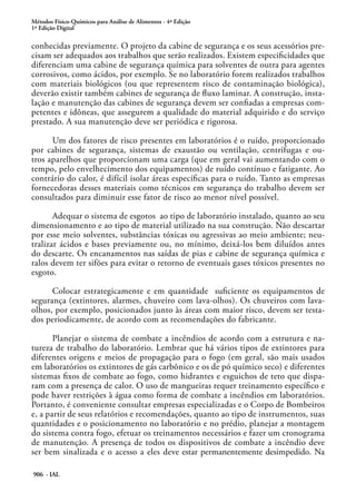 Métodos Físico-Químicos para Análise de Alimentos - 4ª Edição
1ª Edição Digital
906 - IAL
conhecidas previamente. O projeto da cabine de segurança e os seus acessórios pre-
cisam ser adequados aos trabalhos que serão realizados. Existem especificidades que
diferenciam uma cabine de segurança química para solventes de outra para agentes
corrosivos, como ácidos, por exemplo. Se no laboratório forem realizados trabalhos
com materiais biológicos (ou que representem risco de contaminação biológica),
deverão existir também cabines de segurança de fluxo laminar. A construção, insta-
lação e manutenção das cabines de segurança devem ser confiadas a empresas com-
petentes e idôneas, que assegurem a qualidade do material adquirido e do serviço
prestado. A sua manutenção deve ser periódica e rigorosa.
Um dos fatores de risco presentes em laboratórios é o ruído, proporcionado
por cabines de segurança, sistemas de exaustão ou ventilação, centrífugas e ou-
tros aparelhos que proporcionam uma carga (que em geral vai aumentando com o
tempo, pelo envelhecimento dos equipamentos) de ruído contínuo e fatigante. Ao
contrário do calor, é difícil isolar áreas específicas para o ruído. Tanto as empresas
fornecedoras desses materiais como técnicos em segurança do trabalho devem ser
consultados para diminuir esse fator de risco ao menor nível possível.
Adequar o sistema de esgotos ao tipo de laboratório instalado, quanto ao seu
dimensionamento e ao tipo de material utilizado na sua construção. Não descartar
por esse meio solventes, substâncias tóxicas ou agressivas ao meio ambiente; neu-
tralizar ácidos e bases previamente ou, no mínimo, deixá-los bem diluídos antes
do descarte. Os encanamentos nas saídas de pias e cabine de segurança química e
ralos devem ter sifões para evitar o retorno de eventuais gases tóxicos presentes no
esgoto.
Colocar estrategicamente e em quantidade suficiente os equipamentos de
segurança (extintores, alarmes, chuveiro com lava-olhos). Os chuveiros com lava-
olhos, por exemplo, posicionados junto às áreas com maior risco, devem ser testa-
dos periodicamente, de acordo com as recomendações do fabricante.
Planejar o sistema de combate a incêndios de acordo com a estrutura e na-
tureza de trabalho do laboratório. Lembrar que há vários tipos de extintores para
diferentes origens e meios de propagação para o fogo (em geral, são mais usados
em laboratórios os extintores de gás carbônico e os de pó químico seco) e diferentes
sistemas fixos de combate ao fogo, como hidrantes e esguichos de teto que dispa-
ram com a presença de calor. O uso de mangueiras requer treinamento específico e
pode haver restrições à água como forma de combate a incêndios em laboratórios.
Portanto, é conveniente consultar empresas especializadas e o Corpo de Bombeiros
e, a partir de seus relatórios e recomendações, quanto ao tipo de instrumentos, suas
quantidades e o posicionamento no laboratório e no prédio, planejar a montagem
do sistema contra fogo, efetuar os treinamentos necessários e fazer um cronograma
de manutenção. A presença de todos os dispositivos de combate a incêndio deve
ser bem sinalizada e o acesso a eles deve estar permanentemente desimpedido. Na
 