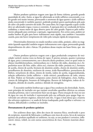 Métodos Físico-Químicos para Análise de Alimentos - 4ª Edição
1ª Edição Digital
910 - IAL
Muitos produtos químicos reagem com água de forma violenta, gerando grande
quantidade de calor. Assim, se água for adicionada ao ácido sulfúrico concentrado, o ca-
lor gerado será muito intenso, provocando o arremesso de água quente e ácido sulfúrico
ainda concentrado (e também quente), podendo produzir graves queimaduras pela ação
do calor e do poder corrosivo do ácido. Por causa disto, há a regra segundo a qual o ácido
deve ser adicionado à água e nunca o contrário. A operação deve ser conduzida de forma
cuidadosa; a massa maior de água absorve parte do calor gerado. Espera-se pelo resfria-
mento adequado para continuar a operação, vagarosamente. Em certos casos, podem ser
usados banhos de gelo para haver resfriamento mais rápido, mas também é necessário
cautela, para não haver rompimento do vidro pela variação rápida de temperatura.
Determinados elementos no estado metálico como sódio, potássio, cálcio ou mag-
nésio (quando aquecido) também reagem violentamente com a água, provocando grande
desprendimento de calor e faíscas. Os produtos dessas reações são bases fortes, que são
corrosivas.
Outros produtos químicos reagem com a água produzindo compostos de toxi-
cidade variável, muitas vezes na forma de vapor. É preciso atenção, quanto à presença
de água, para o armazenamento, uso e descarte destes produtos, entre os quais estão os
silanos (metildiclorossilano, triclorossilano etc.), fosfetos (de sódio, alumínio etc.), hi-
pocloritos secos (de lítio, sódio, cálcio etc), cianetos (de sódio, potássio etc.), brometo
de acetila, cloreto de acetila, brometo de alumínio anidro, cloreto de alumínio anidro,
pentafluoreto de alumínio, oxicloreto de cromo, ácido fluorsulfônico, pentacloreto de
fósforo, tetracloreto de silício, cloreto de tionila, iodeto de acetila, magnesiodiamida,
solução sulfonítrica (ácido sulfúrico + ácido nítrico), pentafluoreto de iodo, nitreto
de lítio. Podem ser formados compostos como cloreto de hidrogênio, cloro, fosfina,
cianeto de hidrogênio, brometo de hidrogênio, fluoreto de hidrogênio, iodeto de hi-
drogênio, dióxido de enxofre, amônia e dióxido de nitrogênio.
É necessário também lembrar que a água é boa condutora de eletricidade. Assim,
num princípio de incêndio em que estejam envolvidos aparelhos elétricos ou existam
tomadas próximas, não é conveniente fazer uso da água. Outra situação de risco no uso
da água em caso de incêndio é representado pela sua utilização para apagar fogo en-
volvendo um solvente orgânico, imiscível com eles. A água é mais densa que a maioria
dos solventes orgânicos e, se usada de forma inadequada, pode espalhar o solvente e as
chamas, dificultando o combate ao incêndio.
Derramamento de produtos químicos
Em acidentes desse tipo, além dos riscos de natureza física, envolvendo o peso
do recipiente, material de fabricação e estilhaços com risco de cortes, há os de natureza
química do produto espalhado no ambiente, ou seja, se esse produto é corrosivo, infla-
mável, tóxico, volátil, ou com outras características de risco. Existem materiais absor-
 