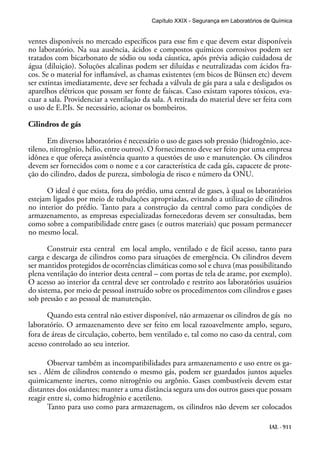 IAL - 911
ventes disponíveis no mercado específicos para esse fim e que devem estar disponíveis
no laboratório. Na sua ausência, ácidos e compostos químicos corrosivos podem ser
tratados com bicarbonato de sódio ou soda cáustica, após prévia adição cuidadosa de
água (diluição). Soluções alcalinas podem ser diluídas e neutralizadas com ácidos fra-
cos. Se o material for inflamável, as chamas existentes (em bicos de Bünsen etc) devem
ser extintas imediatamente, deve ser fechada a válvula de gás para a sala e desligados os
aparelhos elétricos que possam ser fonte de faíscas. Caso existam vapores tóxicos, eva-
cuar a sala. Providenciar a ventilação da sala. A retirada do material deve ser feita com
o uso de E.P.Is. Se necessário, acionar os bombeiros.
Cilindros de gás
Em diversos laboratórios é necessário o uso de gases sob pressão (hidrogênio, ace-
tileno, nitrogênio, hélio, entre outros). O fornecimento deve ser feito por uma empresa
idônea e que ofereça assistência quanto a questões de uso e manutenção. Os cilindros
devem ser fornecidos com o nome e a cor característica de cada gás, capacete de prote-
ção do cilindro, dados de pureza, simbologia de risco e número da ONU.
	
O ideal é que exista, fora do prédio, uma central de gases, à qual os laboratórios
estejam ligados por meio de tubulações apropriadas, evitando a utilização de cilindros
no interior do prédio. Tanto para a construção da central como para condições de
armazenamento, as empresas especializadas fornecedoras devem ser consultadas, bem
como sobre a compatibilidade entre gases (e outros materiais) que possam permanecer
no mesmo local.
Construir esta central em local amplo, ventilado e de fácil acesso, tanto para
carga e descarga de cilindros como para situações de emergência. Os cilindros devem
ser mantidos protegidos de ocorrências climáticas como sol e chuva (mas possibilitando
plena ventilação do interior desta central – com portas de tela de arame, por exemplo).
O acesso ao interior da central deve ser controlado e restrito aos laboratórios usuários
do sistema, por meio de pessoal instruído sobre os procedimentos com cilindros e gases
sob pressão e ao pessoal de manutenção.
Quando esta central não estiver disponível, não armazenar os cilindros de gás no
laboratório. O armazenamento deve ser feito em local razoavelmente amplo, seguro,
fora de áreas de circulação, coberto, bem ventilado e, tal como no caso da central, com
acesso controlado ao seu interior.
Observar também as incompatibilidades para armazenamento e uso entre os ga-
ses . Além de cilindros contendo o mesmo gás, podem ser guardados juntos aqueles
quimicamente inertes, como nitrogênio ou argônio. Gases combustíveis devem estar
distantes dos oxidantes; manter a uma distância segura uns dos outros gases que possam
reagir entre si, como hidrogênio e acetileno.
Tanto para uso como para armazenagem, os cilindros não devem ser colocados
Capítulo XXIX - Segurança em Laboratórios de Química
 