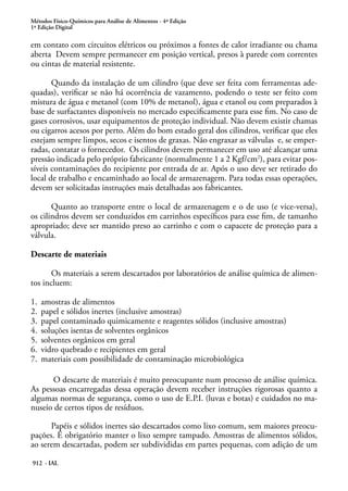 Métodos Físico-Químicos para Análise de Alimentos - 4ª Edição
1ª Edição Digital
912 - IAL
em contato com circuitos elétricos ou próximos a fontes de calor irradiante ou chama
aberta Devem sempre permanecer em posição vertical, presos à parede com correntes
ou cintas de material resistente.
Quando da instalação de um cilindro (que deve ser feita com ferramentas ade-
quadas), verificar se não há ocorrência de vazamento, podendo o teste ser feito com
mistura de água e metanol (com 10% de metanol), água e etanol ou com preparados à
base de surfactantes disponíveis no mercado especificamente para esse fim. No caso de
gases corrosivos, usar equipamentos de proteção individual. Não devem existir chamas
ou cigarros acesos por perto. Além do bom estado geral dos cilindros, verificar que eles
estejam sempre limpos, secos e isentos de graxas. Não engraxar as válvulas e, se emper-
radas, contatar o fornecedor. Os cilindros devem permanecer em uso até alcançar uma
pressão indicada pelo próprio fabricante (normalmente 1 a 2 Kgf/cm2
), para evitar pos-
síveis contaminações do recipiente por entrada de ar. Após o uso deve ser retirado do
local de trabalho e encaminhado ao local de armazenagem. Para todas essas operações,
devem ser solicitadas instruções mais detalhadas aos fabricantes.
Quanto ao transporte entre o local de armazenagem e o de uso (e vice-versa),
os cilindros devem ser conduzidos em carrinhos específicos para esse fim, de tamanho
apropriado; deve ser mantido preso ao carrinho e com o capacete de proteção para a
válvula.
Descarte de materiais
Os materiais a serem descartados por laboratórios de análise química de alimen-
tos incluem:
1.	 amostras de alimentos
2.	 papel e sólidos inertes (inclusive amostras)
3.	 papel contaminado quimicamente e reagentes sólidos (inclusive amostras)
4.	 soluções isentas de solventes orgânicos
5.	 solventes orgânicos em geral
6.	 vidro quebrado e recipientes em geral
7.	 materiais com possibilidade de contaminação microbiológica
O descarte de materiais é muito preocupante num processo de análise química.
As pessoas encarregadas dessa operação devem receber instruções rigorosas quanto a
algumas normas de segurança, como o uso de E.P.I. (luvas e botas) e cuidados no ma-
nuseio de certos tipos de resíduos.
Papéis e sólidos inertes são descartados como lixo comum, sem maiores preocu-
pações. É obrigatório manter o lixo sempre tampado. Amostras de alimentos sólidos,
ao serem descartadas, podem ser subdivididas em partes pequenas, com adição de um
 