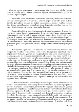 IAL - 913
produto que impeça seu consumo e cuja presença seja facilmente perceptível como, por
exemplo, um detergente colorido. Alimentos líquidos, sem contaminação, podem ser
diluídos e jogados na pia.
Recipientes vazios de amostras ou materiais utilizados pelo laboratório necessi-
tam de uma lavagem antes do descarte. Tanto os recipientes de vidro como material
de vidro quebrado ou trincado não podem ser descartados em sacos para lixo comum.
Esse tipo de material deve ser colocado em caixas de papelão específicas para esse fim,
para evitar ferimentos nas pessoas encarregadas da coleta.
É necessário diluir e neutralizar as soluções ácidas e básicas antes de serem des-
pejadas em esgoto. Soluções aquosas salinas de natureza não tóxica e não agressiva ao
meio ambiente também podem ser descartadas da mesma forma. Papel de filtro com
material de baixa toxicidade pode sofrer uma lavagem estando ainda dentro do próprio
funil e depois ser descartado com o lixo comum. Resíduos sólidos de reagentes quími-
cos (também de baixa toxicidade) podem ser dissolvidos em quantidades relativamente
grandes de água e a solução diluída, escoada pela pia, com a torneira aberta por alguns
minutos.
Para solventes orgânicos o ideal é tentar o seu reaproveitamento, depois de uma
recuperação procedida internamente (com normas de segurança específicas) ou por
empresas especializadas. Quando esta recuperação não for possível ou conveniente, os
solventes poderão ser coletados em recipientes adequados e ficar numa central de ar-
mazenamento, e posteriormente enviados a uma empresa que possua instalações apro-
priadas para a sua destruição, de acordo com as normas ambientais (o mesmo vale para
outros resíduos com potencial tóxico ou poluente). Se o destino for a incineração, não
devem ser adicionados a esses recipientes, sem o conhecimento dessa empresa, solventes
não inflamáveis, como o tetracloreto de carbono ou clorofórmio. A empresa responsável
pelo transporte e destinação dos resíduos deverá orientar sobre os tipos de recipientes
a serem utilizados e pelos tipos de compostos que podem ser colocados juntos em um
mesmo recipiente. Deve ser dada atenção especial aos materiais para os quais existam
restrições de caráter ambiental, em termos de sua destinação final. Para tanto, devem
ser consultadas empresas especializadas, a legislação municipal, estadual e federal e os
órgãos de defesa ambiental.
Materiais com risco de contaminação microbiológica devem ser recolhidos em
sacos de lixo autoclaváveis e enviados para descontaminação ou esterilização por um
processo físico como a autoclavagem, e somente depois podem ser descartados. Quando
algum motivo impedir este procedimento, o material deve ser tratado com desinfetante
à base de hipoclorito de sódio ou outro conveniente pelo tempo necessário e depois
descartado. A descontaminação química pela ação de desinfetantes, como solução de
hipoclorito de sódio, iodo e outros halogenados, etanol, álcalis, fenóis e sais quaternários
de amônio, deve ser feita com o conhecimento de que tipo de microorganismos deve
ser tratado e também em que ambiente. Para muitos desinfetantes, o pH, a carga de
matéria orgânica e a concentração são fatores importantes para determinar a eficiência
Capítulo XXIX - Segurança em Laboratórios de Química
 