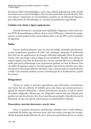 Métodos Físico-Químicos para Análise de Alimentos - 4ª Edição
1ª Edição Digital
914 - IAL
do processo.Todo material biológico, assim como vidraria quebrada que tenha entrado
em contato com o material biológico, deve ser descontaminado antes do descarte. Para
estes tópicos, é importante ver recomendações a respeito em um Manual de Segurança
para Laboratórios de Microbiologia ou consultar um profissional especializado.
Cuidados com relação a alguns equipamentos
Fazendo novamente a associação entre Qualidade e Segurança, assim como exis-
tem POPs de metodologias analíticas, devem existir POPs para a utilização de equipa-
mentos, os quais podem incluir recomendações sobre o uso de EPIs e outros requisitos
de segurança.
Muflas
Devem, preferencialmente, estar em uma sala isolada, destinada especificamen-
te para equipamentos geradores de calor, com sinalização adequada. O profissional
deve fazer uso de equipamentos de proteção individual adequados (luvas de proteção
térmica com cano longo e pinças longas de aço inoxidável). Quando uma amostra de
matéria orgânica necessitar de destruição por via seca, somente deverá ser colocada em
mufla após prévia carbonização (com aquecimento gradual) em bico de Bunsen, feita
em cabine de segurança química. Somente quando o aquecimento máximo com o bico
não provocar mais desprendimento de fumos é que a amostra pode ser transferida para
a mufla. Caso contrário, poderão ocorrer a contaminação do ar do laboratório e a perda
de amostra.
Refrigeradores
Devem ser usados os previstos especialmente para laboratório, eventualmente
com motor fora do ambiente de trabalho para evitar faíscas que possam provocar a
ignição de solventes inflamáveis e voláteis possivelmente presentes na sala ou dentro
do próprio refrigerador. Mesmo que um refrigerador comum não seja utilizado para
guardar esse tipo de solventes, deve ficar razoavelmente protegido (afastado) da área do
laboratório em que esse tipo de solvente possa ser ocasionalmente utilizado.
Dessecadores, materiais dessecantes e uso de vácuo
Entre os materiais dessecantes normalmente utilizados estão o ácido sulfúrico,
o pentóxido de fósforo (que oferecem riscos, pois suas reações com água são acompa-
nhadas de grande desprendimento de calor e provocam queimaduras graves ao contato
 