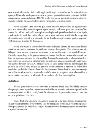 IAL - 915
com a pele), cloreto de cálcio e sílica-gel. A sílica-gel com indicador de umidade (rosa
quando hidratada, azul quando seca) é segura e, quando hidratada pelo uso, fácil de
recuperar em uma estufa seca a 100 ºC, sendo portanto o agente dessecante mais reco-
mendável, tanto para dessecadores como para estufas sem ar corrente.
Ao se transferir uma amostra que tenha passado por processo de aquecimento
para um dessecador, deve-se esperar algum tempo, suficiente para um certo resfria-
mento do cadinho, evitando o rompimento da placa de porcelana do dessecador. Após
a colocação do cadinho, deixar aberto por tempo suficiente o orifício da tampa do
dessecador, caso contrário a dilatação do ar devida ao aquecimento poderá expulsar
violentamente a tampa do dessecador.
Ao se usar vácuo o dessecador deve estar colocado dentro de uma caixa de tela
metálica para evitar projeções de estilhaços em caso de explosão. Esta observação é vá-
lida para outros casos em que se use vácuo, como nas filtrações com uso de kitassato.
Quando a aparelhagem for grande, como no caso de destilação, e não se dispuser de ca-
bine de segurança química ou tela metálica de tamanho adequado, o laboratorista deve
usar óculos de segurança e trabalhar com o máximo de prudência, evitando fazer vácuo
(ou desfazê-lo) com rapidez. O processo deve ser lento para permitir a acomodação das
paredes de vidro à nova relação de pressões interna/externa; o material de vidro deve
ser de boa qualidade. No caso de estufas de vácuo com frente de vidro, embora este seja
normalmente de resistência adequada, também deve ser adaptada uma tela metálica à
face exterior; a retirada e a admissão de ar também não devem ser rápidas.
Autoclaves
Usadas para esterilização de materiais e culturas. Dada a sua finalidade e modo
de operação, estes aparelhos devem ser constituídos de material resistente e providos de
manômetros em perfeitas condições de funcionamento. A pressão interna e o calor são
os principais fatores de risco.
Antes de abrir a autoclave é necessário assegurar-se de que a mesma esteja resfria-
da convenientemente e o vapor tenha sido retirado; caso contrário, a violenta expansão
do vapor, quando da retirada da tampa, poderá provocar ferimentos sérios ao operador
e a perda do material.
Capítulo XXIX - Segurança em Laboratórios de Química
 