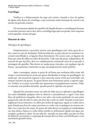 Métodos Físico-Químicos para Análise de Alimentos - 4ª Edição
1ª Edição Digital
916 - IAL
Centrífugas
Verificar se o balanceamento da carga está correto, evitando o risco de quebra
de algum tubo dentro da centrífuga, o que acarretaria maior formação de aerosol e até
mesmo de gotículas maiores.
Os movimentos rápidos da superfície do líquido durante a centrifugação formam
os aerosóis; portanto não se deve abrir a centrífuga logo após sua parada, nem enquanto
estiver girando, mesmo devagar.
Materiais de vidro
Montagem de aparelhagens
Freqüentemente é necessário montar uma aparelhagem com várias peças de vi-
dro, como no caso de destilações. Preferencialmente, as peças devem ter terminais (co-
nexões) esmerilhados e as ligações feitas diretamente. Em outros casos, as ligações são
feitas por meio de rolhas ou tubos de borracha. Cada uma das peças, independente do
material de que seja feita, deve ser cuidadosamente examinada antes de se proceder à
montagem do aparelho. Não devem ser usadas peças trincadas, com qualquer tipo de
fissura, que permitam vazamentos ou que não proporcionem ajuste perfeito.
Após a montagem, ajustar as peças de tal forma que nenhuma delas esteja sob
tensão e convenientemente presas por garras distribuídas ao longo da aparelhagem, de
modo que não necessitem suportar o peso umas das outras (evitar por outro lado, um
número excessivo de garras). As garras devem estar firmemente presas a suportes segu-
ros. Verificar se as peças recurvadas não apresentam estrangulamentos internos. Vedar
as conexões com parafina derretida, quando possível, aplicada com pincel.
Quando for necessário cortar um tubo de vidro para ser aplicado à aparelhagem
(ou outra finalidade qualquer) deve-se observar o procedimento a seguir. Com uma
lima, de preferência triangular, abre-se um sulco, não muito profundo em uma parte
pequena da volta do tubo (o sulco não deve dar a volta no tubo). Estando as mãos pro-
tegidas por luvas resistentes e os olhos por óculos de segurança, segura-se o tubo com a
parte limada para fora do corpo; pressiona-se o tubo com os polegares no mesmo sen-
tido, isto é, para fora do corpo. As pontas do tubo devem em seguida ser arredondadas
em uma chama. Espera-se o tubo esfriar sozinho (o resfriamento rápido com água, por
exemplo, quebrará o vidro). Se este tubo for inserido em uma rolha, esta deve ter furo
de diâmetro conveniente e a operação de inserção deve ser feita com lubrificação e com
movimento giratório lento.
 