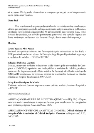 Métodos Físico-Químicos para Análise de Alimentos - 4ª Edição
1ª Edição Digital
918 - IAL
de acetona a 5%. Aguardar trinta minutos, enxaguar e prosseguir com a lavagem usual,
como para outras vidrarias.
Nota final
	 Para um sistema de segurança do trabalho são necessários muitos estudos espe-
cíficos que, conforme apontado ao longo deste texto, exigem consultas a publicações,
entidades e profissionais especializados. O gerenciamento desse sistema exige, como
no caso da qualidade, um trabalho permanente, para o qual este capítulo é apenas um
breve roteiro que, lembramos, não deve ter a função de um manual de segurança.
Revisão
Arline Sydneia Abel Arcuri
Bacharel em química e doutora em físico-química pela universidade de São Paulo -
USP, pesquisadora,diretora técnica da Fundação Jorge Duprat Figueiredo de segurança
e medicina do trabalho - FUNDACENTRO
Eduardo Mello De Capitani
Médico, mestre em medicina e doutor em saúde coletiva pela universidade de Cam-
pinas – UNICAMP, especialista em saúde pública e medicina do trabalho, professor
assistente do departamento de clínica médica da faculdade de ciências médicas da
UNICAMP, coordenador do centro de controle de intoxicações, faculdade de ciências
médicas do hospital das clínicas da UNICAMP.
Mary Rosa Rodrigues de Marchi
Professora assistente doutora, departamento de química analítica, instituto de química
– UNESP
Referências Bibliográficas
ASSOCIAÇÃO BRASILEIRA DA INDÚSTRIA QUÍMICA (ABIQUIM) - Depar-
tamento técnico, comissão de transportes: Manual para atendimento de emergências
com produtos perigosos, 3. ed. São Paulo, 1999.
ASSOCIATION OF OFFICIAL ANALYTICAL CHEMISTS, Official Methods of
analysis of the Association of Official Analytical Chemists. Arlington: A.O.A.C.,
16th
, 1997.
 