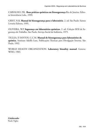 IAL - 919
CARVALHO, P.R. Boas práticas químicas em biossegurança.Rio de Janeiro: Edito-
ra Interciência Ltda., 1999.
GRIST, N.R. Manual de biossegurança para o laboratório. 2. ed. São Paulo: Santos
Livraria Editora, 1995.
OLIVEIRA, W.P. Segurança em laboratórios químicos. 2. ed. Coleção SESI de Se-
gurança do Trabalho, São Paulo, Serviço Social da Indústria, 1975.
TIGLEA, P, SANTOS, C.C.M. Manual de biossegurança para laboratórios de
química, Instituto Adolfo Lutz, Publicações Técnicas para Divulgação Interna, São
Paulo, 1992.
WORLD HEALTH ORGANIZATION. Laboratory biosafety manual. Geneva:
WHO, 1983.
Capítulo XXIX - Segurança em Laboratórios de Química
Colaborador
Paulo Tiglea
 