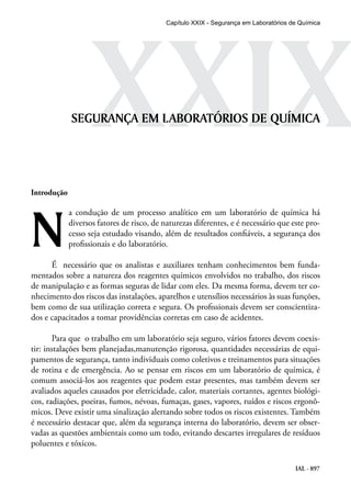 IAL - 897
XXIXSEGURANÇA EM LABORATÓRIOS DE QUÍMICA
Introdução
N
a condução de um processo analítico em um laboratório de química há
diversos fatores de risco, de naturezas diferentes, e é necessário que este pro-
cesso seja estudado visando, além de resultados confiáveis, a segurança dos
profissionais e do laboratório.
É necessário que os analistas e auxiliares tenham conhecimentos bem funda-
mentados sobre a natureza dos reagentes químicos envolvidos no trabalho, dos riscos
de manipulação e as formas seguras de lidar com eles. Da mesma forma, devem ter co-
nhecimento dos riscos das instalações, aparelhos e utensílios necessários às suas funções,
bem como de sua utilização correta e segura. Os profissionais devem ser conscientiza-
dos e capacitados a tomar providências corretas em caso de acidentes.
Para que o trabalho em um laboratório seja seguro, vários fatores devem coexis-
tir: instalações bem planejadas,manutenção rigorosa, quantidades necessárias de equi-
pamentos de segurança, tanto individuais como coletivos e treinamentos para situações
de rotina e de emergência. Ao se pensar em riscos em um laboratório de química, é
comum associá-los aos reagentes que podem estar presentes, mas também devem ser
avaliados aqueles causados por eletricidade, calor, materiais cortantes, agentes biológi-
cos, radiações, poeiras, fumos, névoas, fumaças, gases, vapores, ruídos e riscos ergonô-
micos. Deve existir uma sinalização alertando sobre todos os riscos existentes. Também
é necessário destacar que, além da segurança interna do laboratório, devem ser obser-
vadas as questões ambientais como um todo, evitando descartes irregulares de resíduos
poluentes e tóxicos.
Capítulo XXIX - Segurança em Laboratórios de Química
 