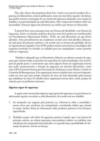 Métodos Físico-Químicos para Análise de Alimentos - 4ª Edição
1ª Edição Digital
898 - IAL
Não cabe, dentro dos propósitos deste livro, inserir um manual completo de se-
gurança em laboratórios; existem publicações, tanto em meio físico quanto eletrônico,
que podem nortear a montagem de um sistema de segurança adequado a este campo de
trabalho e às particularidades de cada laboratório. Mas é importante lembrar sobre esta
necessidade e fornecer alguns dos elementos ou critérios que devem ser observados.
É possível fazer uma associação entre um Sistema da Qualidade e um Sistema de
Segurança. Assim, os métodos analíticos descritos neste livro podem ser transformados
em Procedimentos Operacionais Padrão - POPs, em cada laboratório em que forem
adotados. Estes procedimentos são usualmente escritos com mais detalhes, destacan-
do cada passo do processo analítico e, de acordo com as normas da qualidade, devem
ser rigorosamente seguidos. Estes POPs podem incluir características toxicológicas dos
reagentes envolvidos no método, os cuidados para sua manipulação e outras questões
relativas à segurança.
Também é adequado que os laboratórios elaborem ou adotem manuais de segu-
rança que incluam todas as questões não específicas de cada metodologia. Em institui-
ções de grande porte, é conveniente que exista alguma forma de organização interna
que avalie constantemente a situação da segurança nos diversos laboratórios, como
uma CIPA (Comissão Interna para Prevenção de Acidentes) ou um Núcleo, Comitê ou
Comissão de Biossegurança. Esta organização interna também deve executar inspeções,
tendo em vista que nem sempre situações de risco são bem detectadas pelas pessoas
que trabalham no local. O trabalho desta organização interna deve, ainda, propor de
soluções para os problemas existentes.
Algumas regras de segurança
A seguir estão enumeradas algumas regras gerais de segurança, às quais devem ser
adicionadas aquelas necessárias a cada laboratório, de acordo com seu trabalho:
1.	 Ao manipular um reagente pela primeira vez, informar-se sobre a toxicidade e
outros riscos que envolvam essa manipulação, consultando tabelas que existam
na seção, rótulos, fichas de informações sobre produtos químicos e/ou literatura
especializada.
2.	 Trabalhar sempre sob cabine de segurança química (capela), que é um sistema de
proteção coletiva, ao realizar operações com produtos voláteis, ao trabalhar com
substâncias de composição desconhecida e ou quando haja a possibilidade de for-
mação de poeiras, névoas ou fumaça.
 