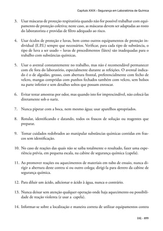 IAL - 899
3.	 Usar máscaras de proteção respiratória quando não for possível trabalhar com equi-
pamento de proteção coletiva; neste caso, as máscaras devem ser adaptadas ao rosto
do laboratorista e providas de filtro adequado ao risco.
4.	 Usar óculos de proteção e luvas, bem como outros equipamentos de proteção in-
dividual (E.P.I.) sempre que necessários. Verificar, para cada tipo de substância, o
tipo de luva a ser usado – luvas de procedimentos (látex) são inadequadas para o
trabalho com substâncias químicas.
5.	 Usar o avental constantemente no trabalho, mas não é recomendável permanecer
com ele fora do laboratório, especialmente durante as refeições. O avental indica-
do é o de algodão, grosso, com abertura frontal, preferencialmente com fecho de
velcro, mangas compridas com punhos fechados também com velcro, sem bolsos
na parte inferior e sem detalhes soltos que possam enroscar.
6.	 Evitar testar amostras por odor, mas quando isto for imprescindível, não colocá-las
diretamente sob o nariz.
7.	 Nunca pipetar com a boca, nem mesmo água; usar aparelhos apropriados.
8.	 Rotular, identificando e datando, todos os frascos de solução ou reagentes que
preparar.
9.	 Tomar cuidados redobrados ao manipular substâncias químicas contidas em fras-
cos sem identificação.
10.	 No caso de reações das quais não se saiba totalmente o resultado, fazer uma expe-
riência prévia, em pequena escala, na cabine de segurança química (capela).
11.	 Ao promover reações ou aquecimentos de materiais em tubo de ensaio, nunca di-
rigir a abertura deste contra si ou outro colega; dirigi-la para dentro da cabine de
segurança química.
12.	 Para diluir um ácido, adicionar o ácido à água, nunca o contrário.
13.	 Nunca deixar sem atenção qualquer operação onde haja aquecimento ou possibili-
dade de reação violenta (e usar a capela).
14.	 Informar-se sobre a localização e maneira correta de utilizar equipamentos contra
Capítulo XXIX - Segurança em Laboratórios de Química
 