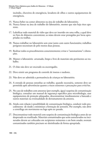 Métodos Físico-Químicos para Análise de Alimentos - 4ª Edição
1ª Edição Digital
900 - IAL
incêndio, chuveiros de emergência, lavadores de olhos e outros equipamentos de
emergência.
15.	 Nunca beber ou comer alimentos na área de trabalho do laboratório.
16.	 Nunca fumar na área de trabalho do laboratório, mesmo que não haja risco apa-
rente.
17.	 Lubrificar todo material de vidro que deva ser inserido em uma rolha, a qual deve
ter furo de diâmetro conveniente; as mãos devem estar protegidas por luvas apro-
priadas ou toalhas.
18.	 Nunca trabalhar no laboratório sem estar junto com outro funcionário; trabalhos
perigosos necessitam de pelo menos duas pessoas.
19.	 Realizar todos os procedimentos conscientemente; evitar o “automatismo” e distra-
ções.
20.	 Manter o laboratório arrumado, limpo e livre de materiais não pertinentes ao tra-
balho.
21.	 O chão não deve ser encerado ou escorregadio.
22.	 Deve existir um programa de controle de insetos e roedores.
23.	 Não deve ser admitida a permanência de crianças no laboratório.
24.	 A entrada de pessoas estranhas ao trabalho, quando necessária, somente deve ser
permitida após advertências quanto a riscos existentes e precauções para evitá-los.
25.	 No caso de trabalhos com amostras (por exemplo, água) suspeitas de contaminação
biológica, consultar um manual de segurança específico para microbiologia, usar
equipamentos de proteção adequados, descontaminar imediatamente a bancada e
outros materiais na eventualidade de derramamento da amostra.
26.	 Ainda com relação à possibilidade de contaminação biológica, conduzir todo pro-
cedimento de modo a minimizar a formação de aerossóis. Por exemplo, não abrir
a centrífuga em movimento ou logo após ter parado.
27.	 Descontaminar todo material com suspeita de contaminação biológica antes de ser
desprezado ou reutilizado. Materiais contaminados que serão autoclavados ou inci-
nerados devem ser colocados em recipientes resistentes e em bom estado; aventais
contaminados também precisam ser desinfetados de forma apropriada.
 