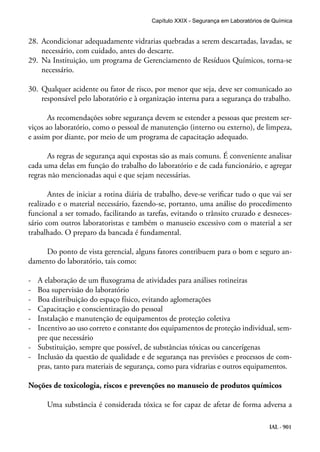 IAL - 901
28.	 Acondicionar adequadamente vidrarias quebradas a serem descartadas, lavadas, se
necessário, com cuidado, antes do descarte.
29.	 Na Instituição, um programa de Gerenciamento de Resíduos Químicos, torna-se
necessário.
30.	 Qualquer acidente ou fator de risco, por menor que seja, deve ser comunicado ao
responsável pelo laboratório e à organização interna para a segurança do trabalho.
As recomendações sobre segurança devem se estender a pessoas que prestem ser-
viços ao laboratório, como o pessoal de manutenção (interno ou externo), de limpeza,
e assim por diante, por meio de um programa de capacitação adequado.
As regras de segurança aqui expostas são as mais comuns. É conveniente analisar
cada uma delas em função do trabalho do laboratório e de cada funcionário, e agregar
regras não mencionadas aqui e que sejam necessárias.
Antes de iniciar a rotina diária de trabalho, deve-se verificar tudo o que vai ser
realizado e o material necessário, fazendo-se, portanto, uma análise do procedimento
funcional a ser tomado, facilitando as tarefas, evitando o trânsito cruzado e desneces-
sário com outros laboratoristas e também o manuseio excessivo com o material a ser
trabalhado. O preparo da bancada é fundamental.
Do ponto de vista gerencial, alguns fatores contribuem para o bom e seguro an-
damento do laboratório, tais como:
-	 A elaboração de um fluxograma de atividades para análises rotineiras
-	 Boa supervisão do laboratório
-	 Boa distribuição do espaço físico, evitando aglomerações
-	 Capacitação e conscientização do pessoal
-	 Instalação e manutenção de equipamentos de proteção coletiva
-	 Incentivo ao uso correto e constante dos equipamentos de proteção individual, sem-
pre que necessário
-	 Substituição, sempre que possível, de substâncias tóxicas ou cancerígenas
-	 Inclusão da questão de qualidade e de segurança nas previsões e processos de com-
pras, tanto para materiais de segurança, como para vidrarias e outros equipamentos.
Noções de toxicologia, riscos e prevenções no manuseio de produtos químicos
Uma substância é considerada tóxica se for capaz de afetar de forma adversa a
Capítulo XXIX - Segurança em Laboratórios de Química
 