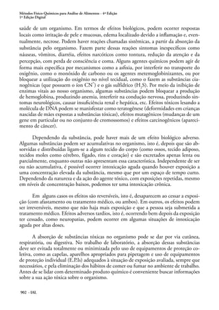 Métodos Físico-Químicos para Análise de Alimentos - 4ª Edição
1ª Edição Digital
902 - IAL
saúde de um organismo. Em termos de efeitos biológicos, podem ocorrer respostas
locais como irritação de pele e mucosas, edema localizado devido a inflamação e, even-
tualmente, necrose. Podem haver reações chamadas sistêmicas, a partir da absorção da
substância pelo organismo. Fazem parte dessas reações sintomas inespecíficos como
náuseas, vômitos, diarréia, efeitos narcóticos como tontura, redução da atenção e da
percepção, com perda de consciência e coma. Alguns agentes químicos podem agir de
forma mais específica por mecanismos como a asfixia, por interferir no transporte do
oxigênio, como o monóxido de carbono ou os agentes metemoglobinizantes, ou por
bloquear a utilização do oxigênio no nível tecidual, como o fazem as substâncias cia-
nogênicas (que possuem o íon CN
-
) e o gás sulfídrico (H2
S). Por meio da inibição de
enzimas vitais ao nosso organismo, algumas substâncias podem bloquear a produção
de hemoglobina, produzindo anemia, interferir na condução nervosa, produzindo sin-
tomas neurológicos, causar insuficiência renal e hepática, etc. Efeitos tóxicos lesando a
molécula de DNA podem se manisfestar como teratogênese (deformidades em crianças
nascidas de mães expostas a substâncias tóxicas), efeitos mutagênicos (mudanças de um
gene em particular ou no conjunto de cromossomos) e efeitos carcinogênicos (apareci-
mento de câncer).
Dependendo da substância, pode haver mais de um efeito biológico adverso.
Algumas substâncias podem ser acumulativas no organismo, isto é, depois que são ab-
sorvidas e distribuídas ligam-se a algum tecido do corpo (como ossos, tecido adiposo,
tecidos moles como cérebro, fígado, rins e coração) e são excretados apenas lenta ou
parcialmente, enquanto outras não apresentam essa característica. Independente de ser
ou não acumulativa, é possível ocorrer intoxicação aguda quando houver exposição a
uma concentração elevada da substância, mesmo que por um espaço de tempo curto.
Dependendo da natureza e da ação do agente tóxico, com exposições repetidas, mesmo
em níveis de concentração baixos, podemos ter uma intoxicação crônica.
Em alguns casos os efeitos são reversíveis, isto é, desaparecem ao cessar a exposi-
ção (com afastamento ou tratamento médico, ou ambos). Em outros, os efeitos podem
ser irreversíveis, mesmo que não haja mais exposição e que a pessoa seja submetida a
tratamento médico. Efeitos adversos tardios, isto é, ocorrendo bem depois da exposição
ter cessado, como neuropatias, podem ocorrer em algumas situações de intoxicação
aguda por altas doses.
A absorção de substâncias tóxicas no organismo pode se dar por via cutânea,
respiratória, ou digestiva. No trabalho de laboratório, a absorção dessas substâncias
deve ser evitada totalmente ou minimizada pelo uso de equipamentos de proteção co-
letiva, como as capelas, aparelhos apropriados para pipetagem e uso de equipamentos
de proteção individual (E.P.Is) adequados à situação de exposição avaliada, sempre que
necessários, e pela eliminação dos hábitos de comer ou fumar no ambiente de trabalho.
Antes de se lidar com determinado produto químico é conveniente buscar informações
sobre a sua ação tóxica sobre o organismo.
 