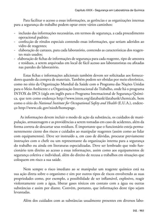 IAL - 903
Para facilitar o acesso a essas informações, as gerências e as organizações internas
para a segurança do trabalho podem optar entre vários caminhos:
-	 inclusão das informações necessárias, em termos de segurança, a cada procedimento
operacional padrão;
- confecção de rótulos especiais contendo essas informações, que seriam aderidos ao
vidro de reagentes;
-	 elaboração de cartazes, para cada laboratório, contendo as características dos reagen-
tes mais usados;
- elaboração de fichas de informações de segurança para cada reagente, tipo de amostra
e resíduos, a serem arquivadas em local de fácil acesso aos laboratoristas ou afixadas
nas paredes do laboratório.
Estas fichas e informações adicionais também devem ser solicitadas aos fornece-
dores quando da compra de materiais. Também podem ser obtidas por meio eletrônico,
como no sítio da Organização Mundial da Saúde com o Programa das Nações Unidas
para o Meio Ambiente e a Organização Internacional do Trabalho, onde há o programa
INTOX do IPCS (sigla em inglês para o Programa Internacional de Segurança Quími-
ca, que tem como endereço http://www.intox.org/databank/databank/chemicals, bem
como o sítio do National Institute for Occupational Safety and Health (E.U.A.), endere-
ço http://www.cdc.gov/niosh/homepage.
As informações devem incluir o modo de ação da substância, os cuidados de mani-
pulação, armazenagem e as providências a serem tomadas em caso de acidentes, além da
forma correta de descartar seus resíduos. É importante que o funcionário esteja perma-
nentemente ciente dos riscos e cuidados ao manipular reagentes (assim como ao lidar
com equipamentos). Deve ser instruído a, em caso de dúvidas, procurar previamente
instruções com o chefe ou um representante da organização interna para a segurança
do trabalho ou ainda em literaturas especializadas. Deve ser lembrado que todo fun-
cionário tem direito ao acesso a essas informações, assim como aos equipamentos de
segurança coletiva e individual, além do direito de recusa a trabalhos em situações que
coloquem em risco a sua saúde.
Nem sempre o risco imediato ao se manipular um reagente químico está na
sua ação direta sobre o organismo e sim por outros tipos de riscos envolvendo as suas
propriedades como, por exemplo, a possibilidade de ser inflamável, explosivo, reagir
violentamente com a água, liberar gases tóxicos em contato com a água ou outras
substâncias e assim por diante. Convém, portanto, que informações deste tipo sejam
levantadas.
Além dos cuidados com as substâncias usualmente presentes em diversos labo-
Capítulo XXIX - Segurança em Laboratórios de Química
 