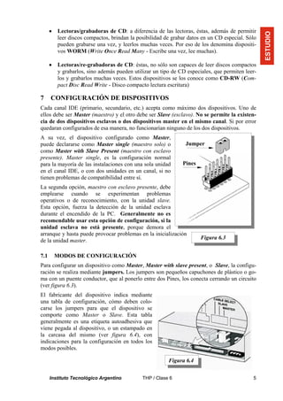 •   Lectoras/grabadoras de CD: a diferencia de las lectoras, éstas, además de permitir




                                                                                                  ESTUDIO
          leer discos compactos, brindan la posibilidad de grabar datos en un CD especial. Sólo
          pueden grabarse una vez, y leerlos muchas veces. Por eso de los denomina dispositi-
          vos WORM (Write Once Read Many - Escribe una vez, lee muchas).

      •   Lectoras/re-grabadoras de CD: éstas, no sólo son capaces de leer discos compactos
          y grabarlos, sino además pueden utilizar un tipo de CD especiales, que permiten leer-
          los y grabarlos muchas veces. Estos dispositivos se los conoce como CD-RW (Com-
          pact Disc Read Write - Disco compacto lectura escritura)

7     CONFIGURACIÓN DE DISPOSITIVOS
Cada canal IDE (primario, secundario, etc.) acepta como máximo dos dispositivos. Uno de
ellos debe ser Master (maestro) y el otro debe ser Slave (esclavo). No se permite la existen-
cia de dos dispositivos esclavos o dos dispositivos master en el mismo canal. Si por error
quedaran configurados de esa manera, no funcionarían ninguno de los dos dispositivos.
A su vez, el dispositivo configurado como Master,
puede declararse como Master single (maestro solo) o            Jumper
como Master with Slave Present (maestro con esclavo
presente). Master single, es la configuración normal
para la mayoría de las instalaciones con una sola unidad       Pines
en el canal IDE, o con dos unidades en un canal, si no
tienen problemas de compatibilidad entre sí.
La segunda opción, maestro con esclavo presente, debe
emplearse cuando se experimentan problemas
operativos o de reconocimiento, con la unidad slave.
Esta opción, fuerza la detección de la unidad esclava
durante el encendido de la PC. Generalmente no es
recomendable usar esta opción de configuración, si la
unidad esclava no está presente, porque demora el
arranque y hasta puede provocar problemas en la inicialización
                                                                       Figura 6.3
de la unidad master.

7.1       MODOS DE CONFIGURACIÓN
Para configurar un dispositivo como Master, Master with slave present, o Slave, la configu-
ración se realiza mediante jumpers. Los jumpers son pequeños capuchones de plástico o go-
ma con un puente conductor, que al ponerlo entre dos Pines, los conecta cerrando un circuito
(ver figura 6.3).
El fabricante del dispositivo indica mediante
una tabla de configuración, cómo deben colo-
carse los jumpers para que el dispositivo se
comporte como Master o Slave. Esta tabla
generalmente es una etiqueta autoadhesiva que
viene pegada al dispositivo, o un estampado en
la carcasa del mismo (ver figura 6.4), con
indicaciones para la configuración en todos los
modos posibles.

                                                         Figura 6.4


      Instituto Tecnológico Argentino         THP / Clase 6                                  5
 