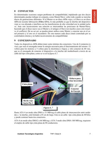 8   CONFLICTOS




                                                                                                   ESTUDIO
En determinadas ocasiones surgen problemas de compatibilidad, impidiendo que dos discos
determinados puedan trabajar en conjunto, como Master/Slave: sobre todo cuando se mezclan
discos de generaciones diferentes. Si el Master es un disco ATA viejo y el Slave es un disco
ATA de reciente fabricación (Ultra ATA), lo más probable es que la interfaz del dispositivo
viejo se vea afectada e interfiera con las transferencias de alta velocidad con la unidad escla-
va. Ante este inconveniente una solución es intercambiar las posiciones de Master/Slave,
haciendo que el disco nuevo sea el Master y el antiguo el Slave (en muchos casos esto resuel-
ve el conflicto). De no ser así, se pueden poner ambos como Master y conectar uno en el ca-
nal primario y el otro en el secundario. De esta manera cada disco estará controlado por su
controladora interna y no habrá inconvenientes de compatibilidad.

9   CONEXIONADO
Todos los dispositivos ATA deben tener como mínimo dos conectores. Uno de 4 contactos (o
vías), que será el encargado tomar la energía necesaria para el funcionamiento del mismo: 12
voltios para los motores y 5 voltios para la electrónica o lógica; y otro conector de 40 vías,
que es el encargado de conectar el dispositivo a la interfaz del motherboard a través de un
cable del tipo cinta plana, como se ve en la figura 6.7.




                                                                    Ochava para
                                                                   evitar inversión
         Cinta plana

                                                                       Conector
                                                                       de Energía



           Borde rojo
           hacia Pin 1

                                      Figura 6 .7

Hasta ATA 4 en modo ultra DMA a 33 MB/seg el cable plano de interconexión entre unida-
des y la interfaz, está limitado a 45 cm de largo. Este es un cable tipo cinta plana de 40 hilos
y puede contener hasta tres conectores.
ATA 4 en modo ultra DMA2 a 66 MB/seg y ATA 5 modo ultra DMA 100 MB/seg, requieren
el empleo de cable tipo cinta plana de 80 conductores.




    Instituto Tecnológico Argentino           THP / Clase 6                                   7
 