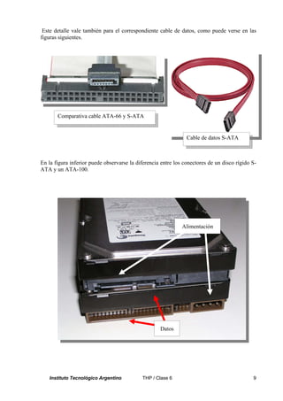 Este detalle vale también para el correspondiente cable de datos, como puede verse en las
figuras siguientes.




       Comparativa cable ATA-66 y S-ATA


                                                                Cable de datos S-ATA



En la figura inferior puede observarse la diferencia entre los conectores de un disco rígido S-
ATA y un ATA-100.




                                                              Alimentación




                                                    Datos




   Instituto Tecnológico Argentino          THP / Clase 6                                    9
 