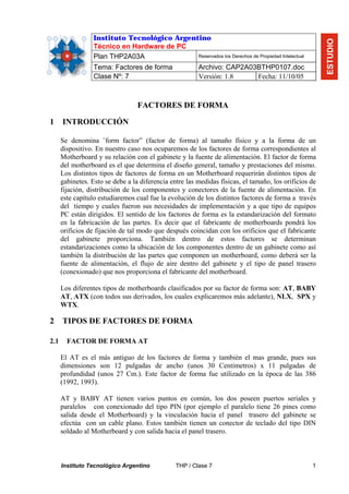 Instituto Tecnológico Argentino




                                                                                                       ESTUDIO
                  Técnico en Hardware de PC
                  Plan THP2A03A               Reservados los Derechos de Propiedad Intelectual

                  Tema: Factores de forma               Archivo: CAP2A03BTHP0107.doc
                  Clase Nº: 7                           Versión: 1.8    Fecha: 11/10/05



                                  FACTORES DE FORMA

1     INTRODUCCIÓN

      Se denomina ¨form factor” (factor de forma) al tamaño físico y a la forma de un
      dispositivo. En nuestro caso nos ocuparemos de los factores de forma correspondientes al
      Motherboard y su relación con el gabinete y la fuente de alimentación. El factor de forma
      del motherboard es el que determina el diseño general, tamaño y prestaciones del mismo.
      Los distintos tipos de factores de forma en un Motherboard requerirán distintos tipos de
      gabinetes. Esto se debe a la diferencia entre las medidas físicas, el tamaño, los orificios de
      fijación, distribución de los componentes y conectores de la fuente de alimentación. En
      este capítulo estudiaremos cual fue la evolución de los distintos factores de forma a través
      del tiempo y cuales fueron sus necesidades de implementación y a que tipo de equipos
      PC están dirigidos. El sentido de los factores de forma es la estandarización del formato
      en la fabricación de las partes. Es decir que el fabricante de motherboards pondrá los
      orificios de fijación de tal modo que después coincidan con los orificios que el fabricante
      del gabinete proporciona. También dentro de estos factores se determinan
      estandarizaciones como la ubicación de los componentes dentro de un gabinete como así
      también la distribución de las partes que componen un motherboard, como deberá ser la
      fuente de alimentación, el flujo de aire dentro del gabinete y el tipo de panel trasero
      (conexionado) que nos proporciona el fabricante del motherboard.

      Los diferentes tipos de motherboards clasificados por su factor de forma son: AT, BABY
      AT, ATX (con todos sus derivados, los cuales explicaremos más adelante), NLX, SPX y
      WTX.

2     TIPOS DE FACTORES DE FORMA

2.1     FACTOR DE FORMA AT

      El AT es el más antiguo de los factores de forma y también el mas grande, pues sus
      dimensiones son 12 pulgadas de ancho (unos 30 Centímetros) x 11 pulgadas de
      profundidad (unos 27 Cm.). Este factor de forma fue utilizado en la época de las 386
      (1992, 1993).

      AT y BABY AT tienen varios puntos en común, los dos poseen puertos seriales y
      paralelos con conexionado del tipo PIN (por ejemplo el paralelo tiene 26 pines como
      salida desde el Motherboard) y la vinculación hacia el panel trasero del gabinete se
      efectúa con un cable plano. Estos también tienen un conector de teclado del tipo DIN
      soldado al Motherboard y con salida hacia el panel trasero.



      Instituto Tecnológico Argentino           THP / Clase 7                                     1
 