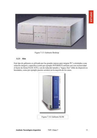 ESTUDIO
                          Figura 7.13: Gabinete Desktop


  3.2.5   Slim

Este tipo de gabinetes es utilizado por las grandes marcas para integrar PC’s orientadas a una
solución integral y específica (como por ejemplo INTERNET) utilizan casi con exclusividad
el factor de forma FLEX ATX y son de reducido tamaño y “legacy free” (libre de dispositivos
heredados, como por ejemplo puertos seriales) en la mayoría de los casos.




                                    Figura 7.14: Gabinete SLIM




  Instituto Tecnológico Argentino          THP / Clase 7                                   11
 
