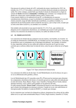 Este proceso lo realiza la fuente de la PC, realizando dos tareas: transforma los 220 V de




                                                                                                     ESTUDIO
entrada a los 12 V o 5 V de salida y convierte la corriente alterna de entrada en continua de
salida. Por varias ventajas, cuando hubo que diseñar la fuente de alimentación se eligió un
sistema de fuente electrónica conmutada ó switching (que conmuta). Las ventajas de este
diseño son: menor peso, menos pérdidas (menos calor) y menor costo.
Como nuestro objetivo es la reparación de una PC, no ahondaremos en mayores
consideraciones electrónicas, ya que la celeridad en la reparación de un equipo en la casa del
cliente consistirá, luego de haber identificado el problema, en cambiar el módulo. La
reparación de una fuente puede costar la mitad de una nueva, y por su bajo costo, excepto que
se tome como labor exclusiva y en cantidad, no es rentable.

Este módulo está encerrado en una caja de metal de 15 x 14 x 9 cm., que contiene una
plaqueta con los componentes electrónicos, un ventilador que sacará el calor generado al
exterior, los conectores de entrada en un lateral y los cables de salida en el otro.

4.3   EL MODULO FUENTE

Los conectores de entrada (de tres contactos) son uno macho y uno hembra, en el macho irá
el cordón de alimentación o INTERLOCK, en el hembra (en las que lo poseen) se conectarán
los periféricos que se comandarán con el interruptor del gabinete, por ejemplo, el monitor.
Es muy importante utilizar los tres cables del cordón de conexión, por lo que los toma-
corriente que se utilicen, deben tener la toma de tierra, como los que se observan en la Figura
7.16:




           220 V           110 V          Incorrecto
           C/ tierra       C/ tierra      Sin tierra


                          Figura 7.16: Tipos correctos de tomacorriente

Los conectores de salida son de dos tipos: los del Motherboard y los de los discos, los que a
su vez se diferencian entre grandes y chicos.

Los de Motherboards tipo AT conocidos como P8 y P9 proveen las tensiones para alimentar
los componentes electrónicos del mismo y la tensión que provee cada cable está indicada por
el color del mismo. Rojo, Blanco, Negro, Azul, Amarillo y Naranja (Power Good), indican
distintas tensiones, cuyos valores serán medidos en las prácticas del aula.
El cable naranja llamado “Power Good” (Alimentación buena) es una referencia para saber
que la fuente está entregando las tensiones correctas. Cuando no es así, esta señal detiene al
microprocesador llevándolo al estado de RESET y evitando que arranque.

En los conectores que van hacia los dispositivos (discos, disqueteras) los colores de los cables
deben ser (si es que están normalizados) Rojo (5 Volts), Negro (neutro), Amarillo (12 Volts).



  Instituto Tecnológico Argentino           THP / Clase 7                                       13
 