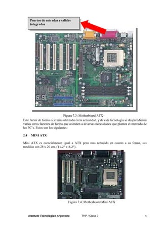 Puertos de entradas y salidas
       integrados




                               Figura 7.3: Motherboard ATX
Este factor de forma es el mas utilizado en la actualidad, y de esta tecnología se desprendieron
varios otros factores de forma que atienden a diversas necesidades que plantea el mercado de
las PC’s. Estos son los siguientes:

2.4     MINI ATX

Mini ATX es esencialmente igual a ATX pero mas reducido en cuanto a su forma, sus
medidas son 28 x 20 cm. (11.2" x 8.2").




                                    Figura 7.4: Motherboard Mini ATX



      Instituto Tecnológico Argentino        THP / Clase 7                                    4
 