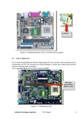 LCD-PC




              Figura 7.6: Motherboard Flex ATX y LCD-Personal Computer


2.7     LPX Y MINI LPX

Es un diseño desarrollado por Western Digital para PC’s de escritorio. Eran utilizados por los
constructores de PC’s de escritorio con diseño dirigido a ocupar poco espacio que permitía
colocar el monitor sobre el gabinete.
En la actualidad NLX es la evolución natural de LPX.




                                                                              Slot para
                                                                            tarjeta Riser
                                                                            (Riser Card)




                             Figura 7.7: Motherboard LPX


      Instituto Tecnológico Argentino       THP / Clase 7                                   6
 