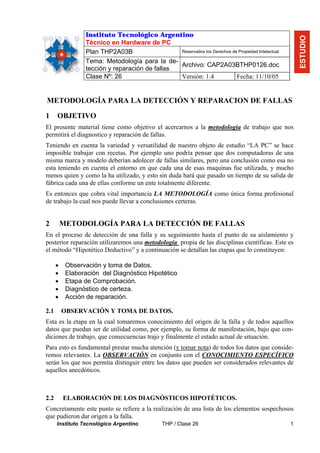 Instituto Tecnológico Argentino




                                                                                                       ESTUDIO
                 Técnico en Hardware de PC
                 Plan THP2A03B                  Reservados los Derechos de Propiedad Intelectual

                 Tema: Metodología para la de-
                                                Archivo: CAP2A03BTHP0126.doc
                 tección y reparación de fallas
                 Clase Nº: 26                   Versión: 1.4              Fecha: 11/10/05


METODOLOGÍA PARA LA DETECCIÓN Y REPARACION DE FALLAS

1     OBJETIVO
El presente material tiene como objetivo el acercarnos a la metodología de trabajo que nos
permitirá el diagnostico y reparación de fallas.
Teniendo en cuenta la variedad y versatilidad de nuestro objeto de estudio “LA PC” se hace
imposible trabajar con recetas. Por ejemplo uno podría pensar que dos computadoras de una
misma marca y modelo deberían adolecer de fallas similares, pero una conclusión como esa no
esta teniendo en cuenta el entorno en que cada una de esas maquinas fue utilizada, y mucho
menos quien y como la ha utilizado, y esto sin duda hará que pasado un tiempo de su salida de
fábrica cada una de ellas conforme un ente totalmente diferente.
Es entonces que cobra vital importancia LA METODOLOGÍA como única forma profesional
de trabajo la cual nos puede llevar a conclusiones certeras.


2         METODOLOGÍA PARA LA DETECCIÓN DE FALLAS
En el proceso de detección de una falla y su seguimiento hasta el punto de su aislamiento y
posterior reparación utilizaremos una metodología propia de las disciplinas científicas. Este es
el método “Hipotético Deductivo” y a continuación se detallan las etapas que lo constituyen:

      •    Observación y toma de Datos.
      •    Elaboración del Diagnóstico Hipotético
      •    Etapa de Comprobación.
      •    Diagnóstico de certeza.
      •    Acción de reparación.

2.1       OBSERVACIÓN Y TOMA DE DATOS.
Esta es la etapa en la cual tomaremos conocimiento del origen de la falla y de todos aquellos
datos que puedan ser de utilidad como, por ejemplo, su forma de manifestación, bajo que con-
diciones de trabajo, que consecuencias trajo y finalmente el estado actual de situación.
Para esto es fundamental prestar mucha atención (y tomar nota) de todos los datos que conside-
remos relevantes. La OBSERVACIÓN en conjunto con el CONOCIMIENTO ESPECÍFICO
serán los que nos permita distinguir entre los datos que pueden ser considerados relevantes de
aquellos anecdóticos.



2.2       ELABORACIÓN DE LOS DIAGNÓSTICOS HIPOTÉTICOS.
Concretamente este punto se refiere a la realización de una lista de los elementos sospechosos
que pudieron dar origen a la falla.
      Instituto Tecnológico Argentino           THP / Clase 26                                     1
 