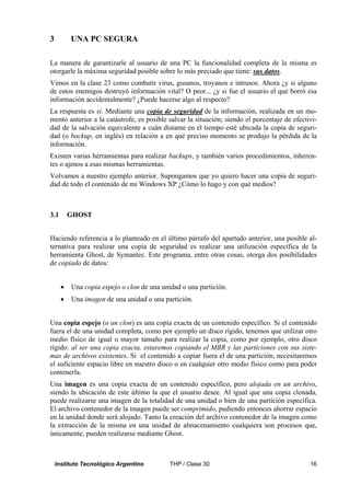 3         UNA PC SEGURA

La manera de garantizarle al usuario de una PC la funcionalidad completa de la misma es
otorgarle la máxima seguridad posible sobre lo más preciado que tiene: sus datos.
Vimos en la clase 23 como combatir virus, gusanos, troyanos e intrusos. Ahora ¿y si alguno
de estos enemigos destruyó información vital? O peor... ¿y si fue el usuario el que borró esa
información accidentalmente? ¿Puede hacerse algo al respecto?
La respuesta es sí. Mediante una copia de seguridad de la información, realizada en un mo-
mento anterior a la catástrofe, es posible salvar la situación; siendo el porcentaje de efectivi-
dad de la salvación equivalente a cuán distante en el tiempo esté ubicada la copia de seguri-
dad (o backup, en inglés) en relación a en qué preciso momento se produjo la pérdida de la
información.
Existen varias herramientas para realizar backups, y también varios procedimientos, inheren-
tes o ajenos a esas mismas herramientas.
Volvamos a nuestro ejemplo anterior. Supongamos que yo quiero hacer una copia de seguri-
dad de todo el contenido de mi Windows XP ¿Cómo lo hago y con qué medios?



3.1       GHOST


Haciendo referencia a lo planteado en el último párrafo del apartado anterior, una posible al-
ternativa para realizar una copia de seguridad es realizar una utilización específica de la
herramienta Ghost, de Symantec. Este programa, entre otras cosas, otorga dos posibilidades
de copiado de datos:


      •   Una copia espejo o clon de una unidad o una partición.
      •   Una imagen de una unidad o una partición.


Una copia espejo (o un clon) es una copia exacta de un contenido específico. Si el contenido
fuera el de una unidad completa, como por ejemplo un disco rígido, tenemos que utilizar otro
medio físico de igual o mayor tamaño para realizar la copia, como por ejemplo, otro disco
rígido: al ser una copia exacta, estaremos copiando el MBR y las particiones con sus siste-
mas de archivos existentes. Si el contenido a copiar fuera el de una partición, necesitaremos
el suficiente espacio libre en nuestro disco o en cualquier otro medio físico como para poder
contenerla.
Una imagen es una copia exacta de un contenido específico, pero alojada en un archivo,
siendo la ubicación de este último la que el usuario desee. Al igual que una copia clonada,
puede realizarse una imagen de la totalidad de una unidad o bien de una partición específica.
El archivo contenedor de la imagen puede ser comprimido, pudiendo entonces ahorrar espacio
en la unidad donde será alojado. Tanto la creación del archivo contenedor de la imagen como
la extracción de la misma en una unidad de almacenamiento cualquiera son procesos que,
únicamente, pueden realizarse mediante Ghost.



    Instituto Tecnológico Argentino         THP / Clase 30                                    16
 